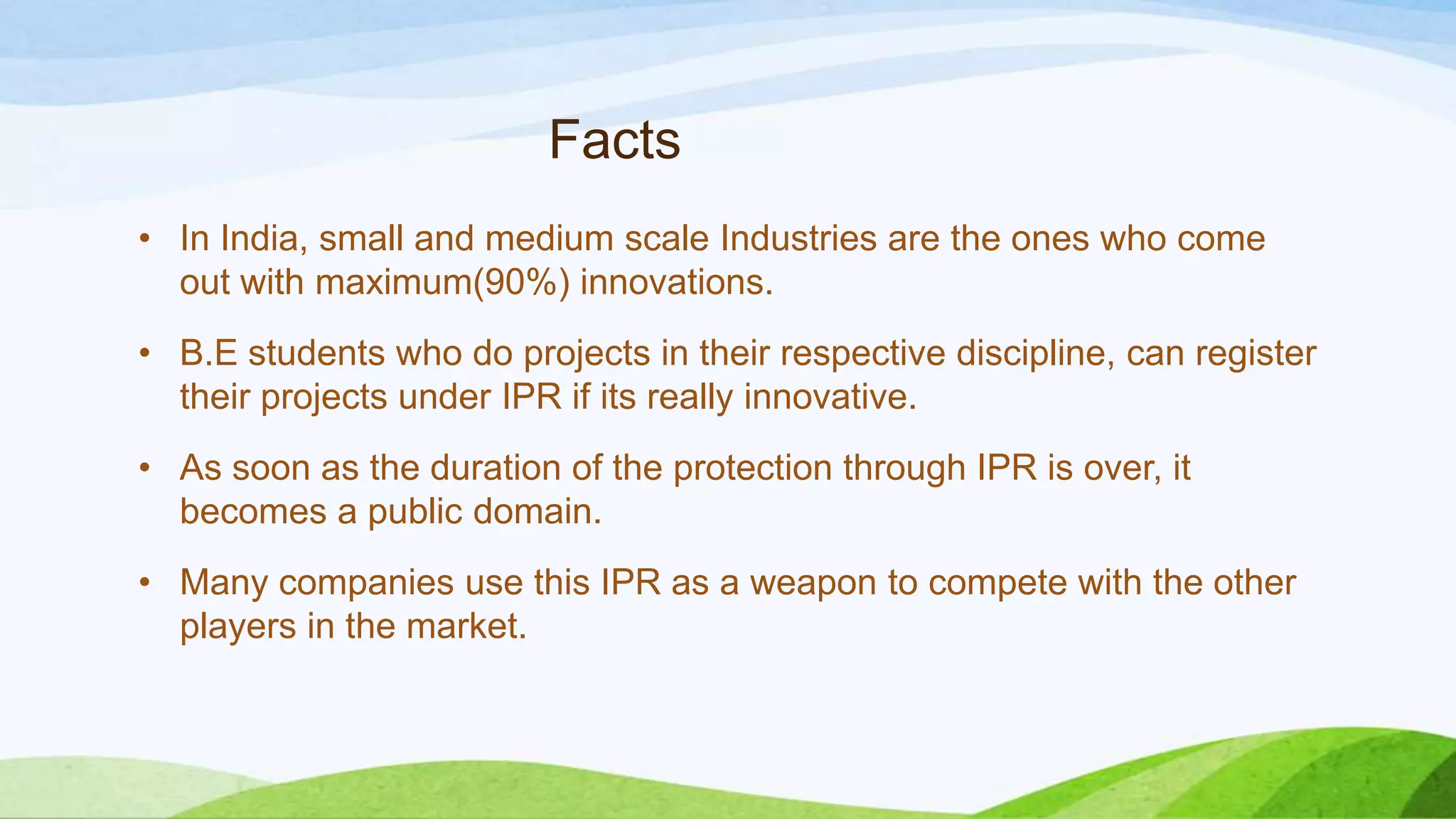 Facts
• In India, small and medium scale Industries are the ones who come
out with maximum(90%) innovations.
• B.E students who do projects in their respective discipline, can register
their projects under IPR if its really innovative.
• As soon as the duration of the protection through IPR is over, it
becomes a public domain.
• Many companies use this IPR as a weapon to compete with the other
players in the market.
 