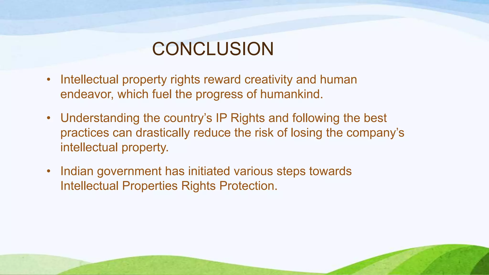 CONCLUSION
• Intellectual property rights reward creativity and human
endeavor, which fuel the progress of humankind.
• Understanding the country’s IP Rights and following the best
practices can drastically reduce the risk of losing the company’s
intellectual property.
• Indian government has initiated various steps towards
Intellectual Properties Rights Protection.
 
