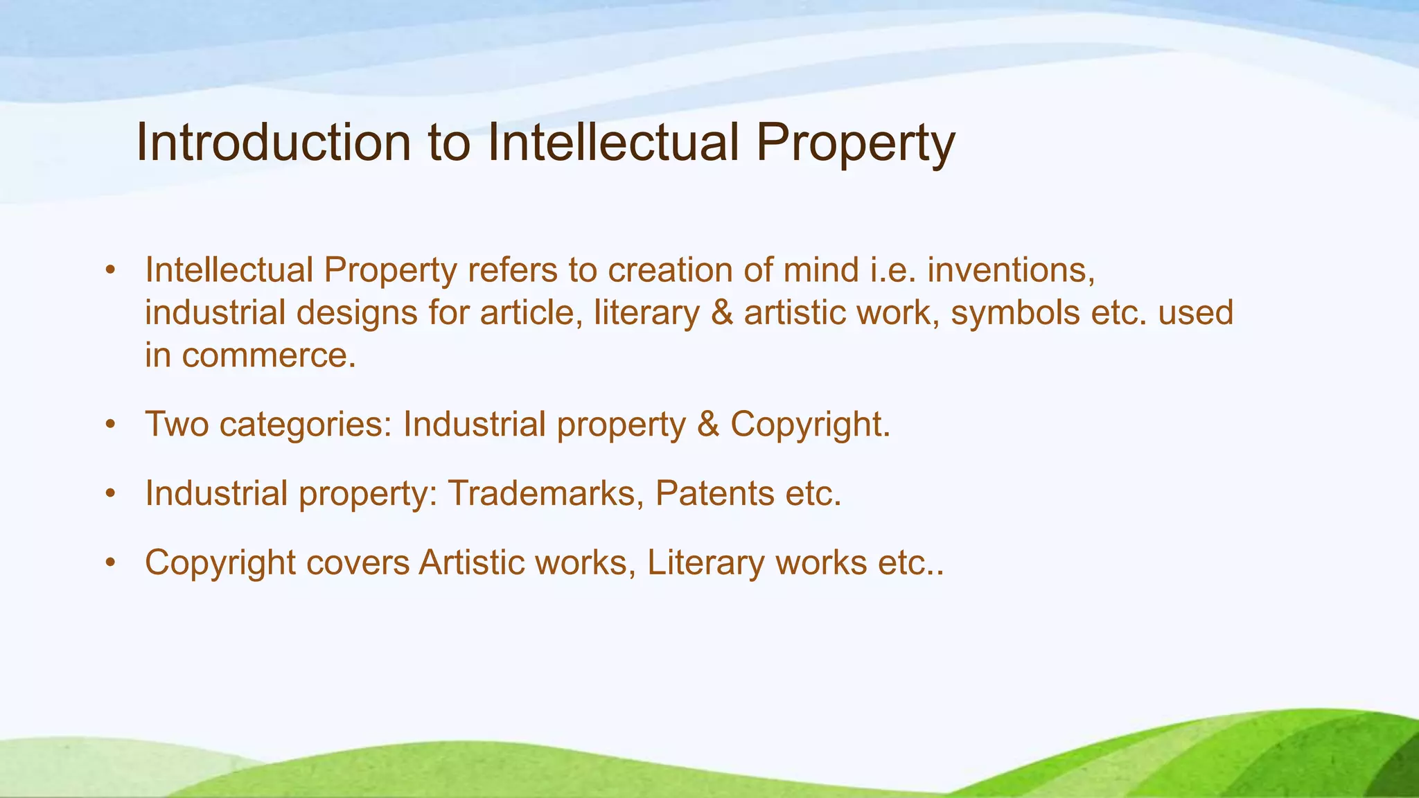Introduction to Intellectual Property
• Intellectual Property refers to creation of mind i.e. inventions,
industrial designs for article, literary & artistic work, symbols etc. used
in commerce.
• Two categories: Industrial property & Copyright.
• Industrial property: Trademarks, Patents etc.
• Copyright covers Artistic works, Literary works etc..
 