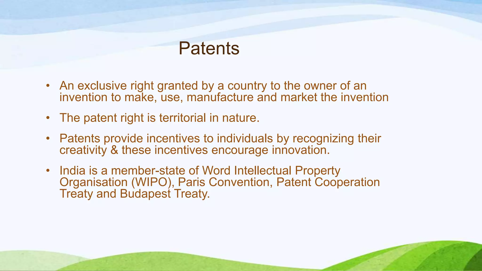 Patents
• An exclusive right granted by a country to the owner of an
invention to make, use, manufacture and market the invention
• The patent right is territorial in nature.
• Patents provide incentives to individuals by recognizing their
creativity & these incentives encourage innovation.
• India is a member-state of Word Intellectual Property
Organisation (WIPO), Paris Convention, Patent Cooperation
Treaty and Budapest Treaty.
 