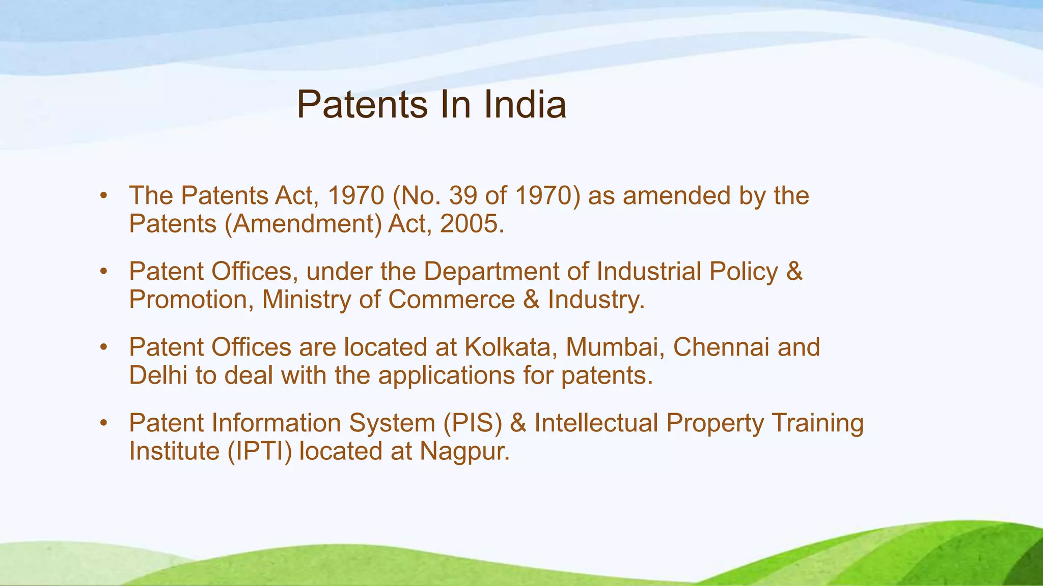 Patents In India
• The Patents Act, 1970 (No. 39 of 1970) as amended by the
Patents (Amendment) Act, 2005.
• Patent Offices, under the Department of Industrial Policy &
Promotion, Ministry of Commerce & Industry.
• Patent Offices are located at Kolkata, Mumbai, Chennai and
Delhi to deal with the applications for patents.
• Patent Information System (PIS) & Intellectual Property Training
Institute (IPTI) located at Nagpur.
 