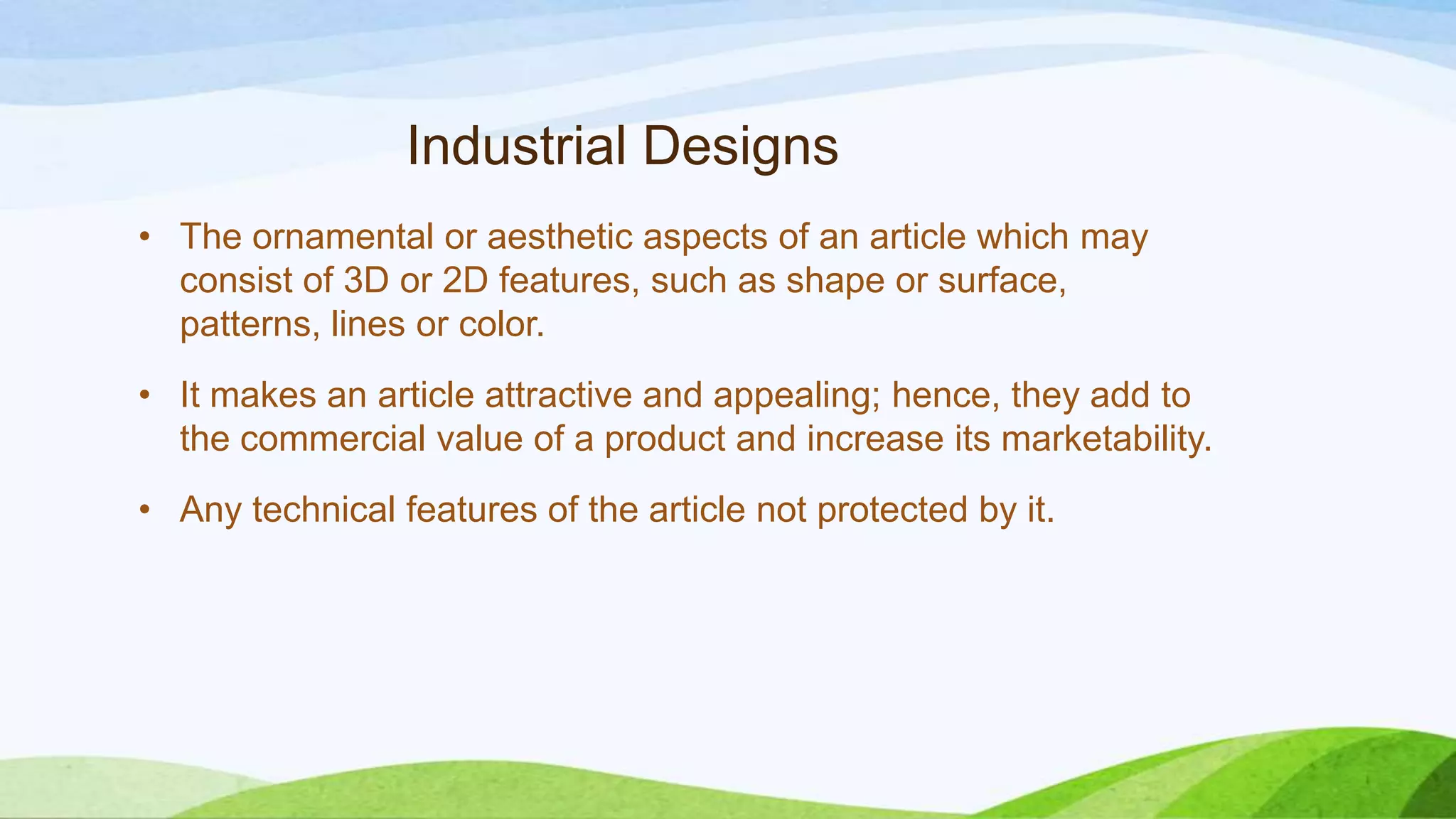 Industrial Designs
• The ornamental or aesthetic aspects of an article which may
consist of 3D or 2D features, such as shape or surface,
patterns, lines or color.
• It makes an article attractive and appealing; hence, they add to
the commercial value of a product and increase its marketability.
• Any technical features of the article not protected by it.
 