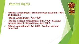 Patents Rights 
• Patents (Amendment) ordinance was issued in 1994 
and became 
Patent (Amendment) Act,1999. 
• Patents (Second Amendment) Bill ,1999, has now 
become patent (Amendment) Act,2002. 
• Patent (Amendment) Act 2005, Product regime 
launched 
 