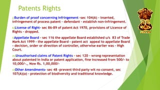 Patents Rights 
j)Burden of proof concerning infringement –sec 104(A) – inserted, 
infringement of process patent – defendant – establish non-infringement. 
k)License of Right- sec 86-89 of patent Act 1970, provisions of Licence of 
Rights - dropped. 
l)Appellate Board – sec 116 the appellate Board established u/s 83 of Trade 
Mark Act 1999 – the appellate Board – patent act appeal to appellate Board 
– decision, order or direction of controller, otherwise earlier was – High 
Court. 
m)Unauthorised claims of Patent Rights – sec 120 – wrong representation 
about patented in India or patent application, fine increased from 500/- to 
10,000/-., Now Rs. 1,00,000/- 
n)Other Amendments- sec 48 –prevent third party wit no consent, sec 
107(A)(a) – protection of biodiversity and traditional knowledge. 
 