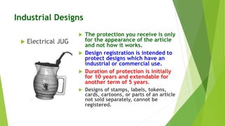 Industrial Designs 
 The protection you receive is only 
for the appearance of the article 
and not how it works. 
 Design registration is intended to 
protect designs which have an 
industrial or commercial use. 
 Duration of protection is initially 
for 10 years and extendable for 
another term of 5 years. 
 Designs of stamps, labels, tokens, 
cards, cartoons, or parts of an article 
not sold separately, cannot be 
registered. 
 Electrical JUG 
 
