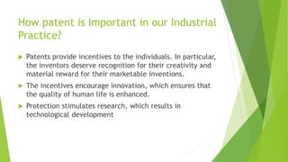 How patent is Important in our Industrial 
Practice? 
 Patents provide incentives to the individuals. In particular, 
the inventors deserve recognition for their creativity and 
material reward for their marketable inventions. 
 The incentives encourage innovation, which ensures that 
the quality of human life is enhanced. 
 Protection stimulates research, which results in 
technological development 
 