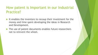 How patent is Important in our Industrial 
Practice? 
 It enables the inventors to recoup their investment for the 
money and time spent developing the ideas in Research 
and Development. 
 The use of patent documents enables future researchers 
not to reinvent the wheel. 
 