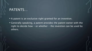 PATENTS…
• A patent is an exclusive right granted for an invention.
• Generally speaking, a patent provides the patent owner with the
right to decide how - or whether - the invention can be used by
others.
 