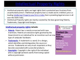 Intellectual Property Rights
• Intellectual property rights are legal rights that is protected your business from
unauthorized person. Intellectual property law is a trade secret. Intellect juris is a
leading Intellectual Property Law firm in India that is providing legal services in all
over the Delhi India.
• Intellectual Property rights are mainly covered by the laws governing Patents,
Trademarks, Copyright and Designs.
• Copyrights- Copyright is the right of the individual
who is copyright protects works from being copied
without permission.
Intellectual property rights include-
• Patents- Patent law is mainly concerned with new
inventions. Patents are exclusive rights granted by the
Government to an individual for an invention such as new
type of computer hardware.
• Trademarks- A trademark is a word, Or a design,
which identifies and distinguishes the source or
service. Trademarks are very much important as they
become associated with successful products.
 