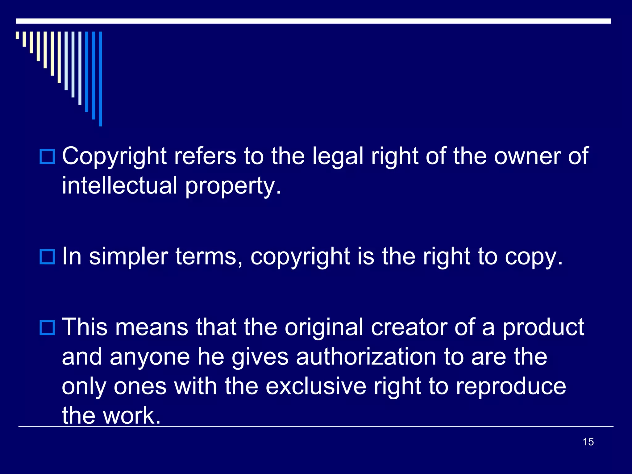  Copyright refers to the legal right of the owner of
intellectual property.
 In simpler terms, copyright is the right to copy.
 This means that the original creator of a product
and anyone he gives authorization to are the
only ones with the exclusive right to reproduce
the work.
15
 