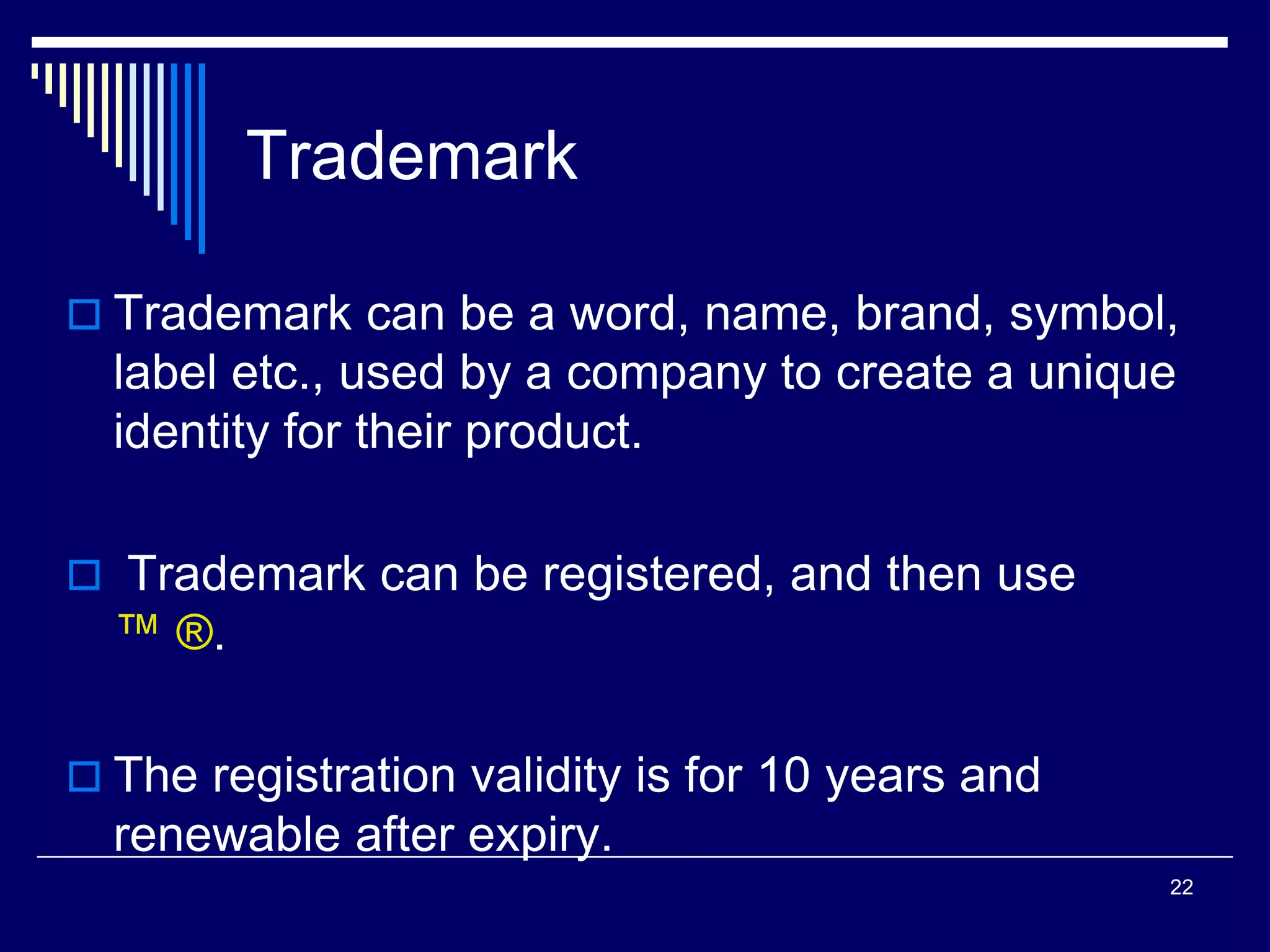 Trademark
 Trademark can be a word, name, brand, symbol,
label etc., used by a company to create a unique
identity for their product.
 Trademark can be registered, and then use
™ ®.
 The registration validity is for 10 years and
renewable after expiry.
22
 