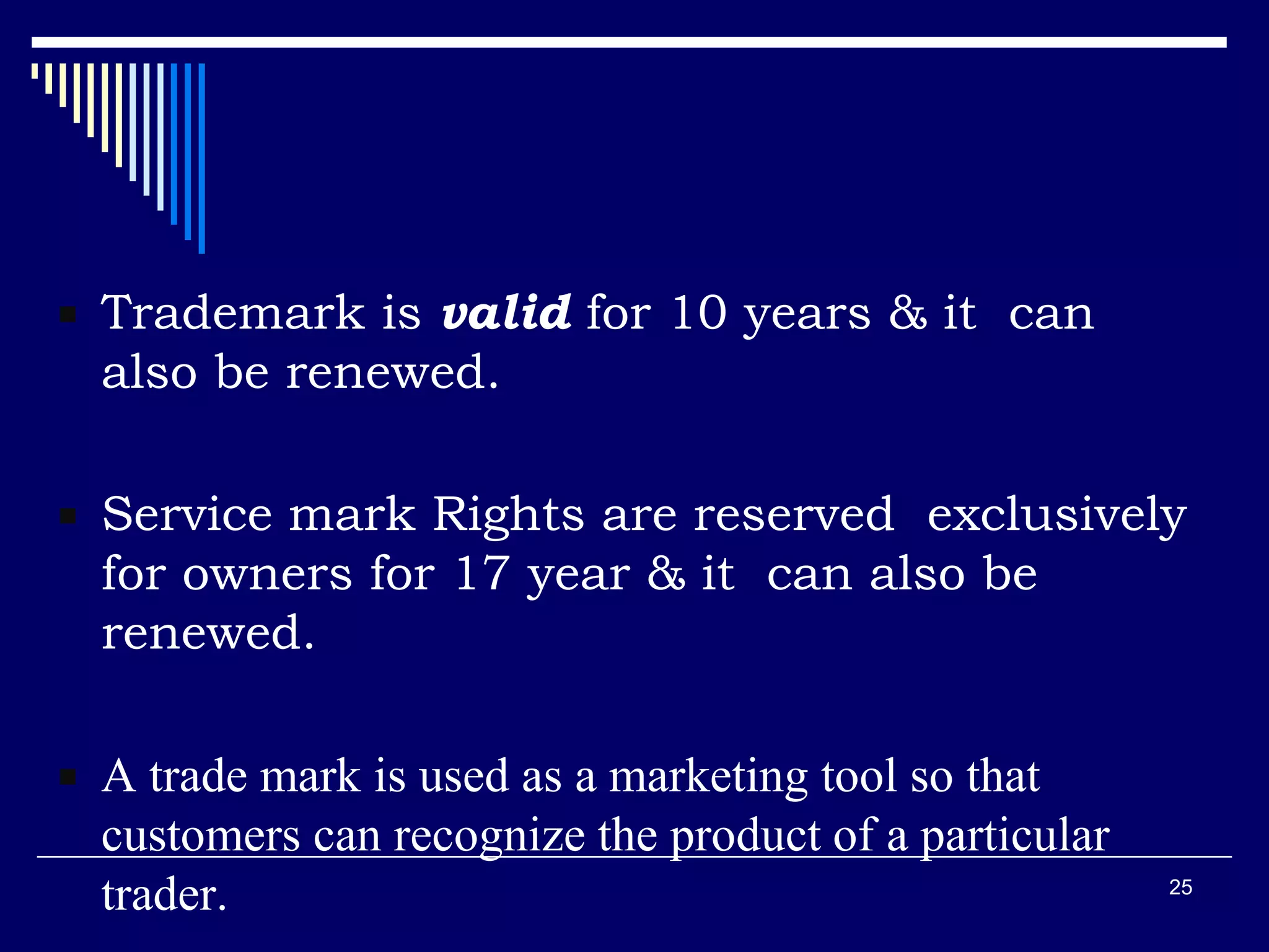  Trademark is valid for 10 years & it can
also be renewed.
 Service mark Rights are reserved exclusively
for owners for 17 year & it can also be
renewed.
 A trade mark is used as a marketing tool so that
customers can recognize the product of a particular
trader. 25
 