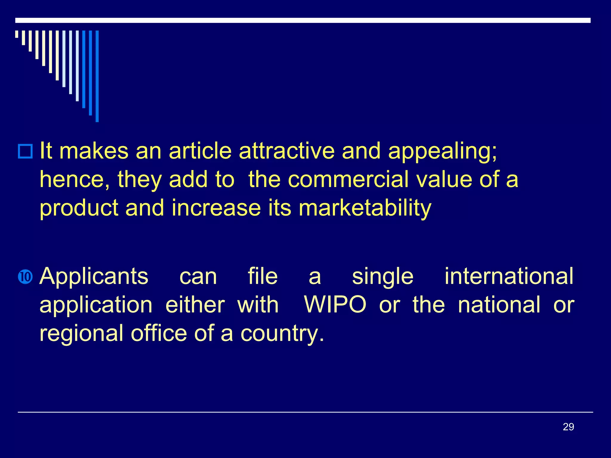  It makes an article attractive and appealing;
hence, they add to the commercial value of a
product and increase its marketability
 Applicants can file a single international
application either with WIPO or the national or
regional office of a country.
29
 