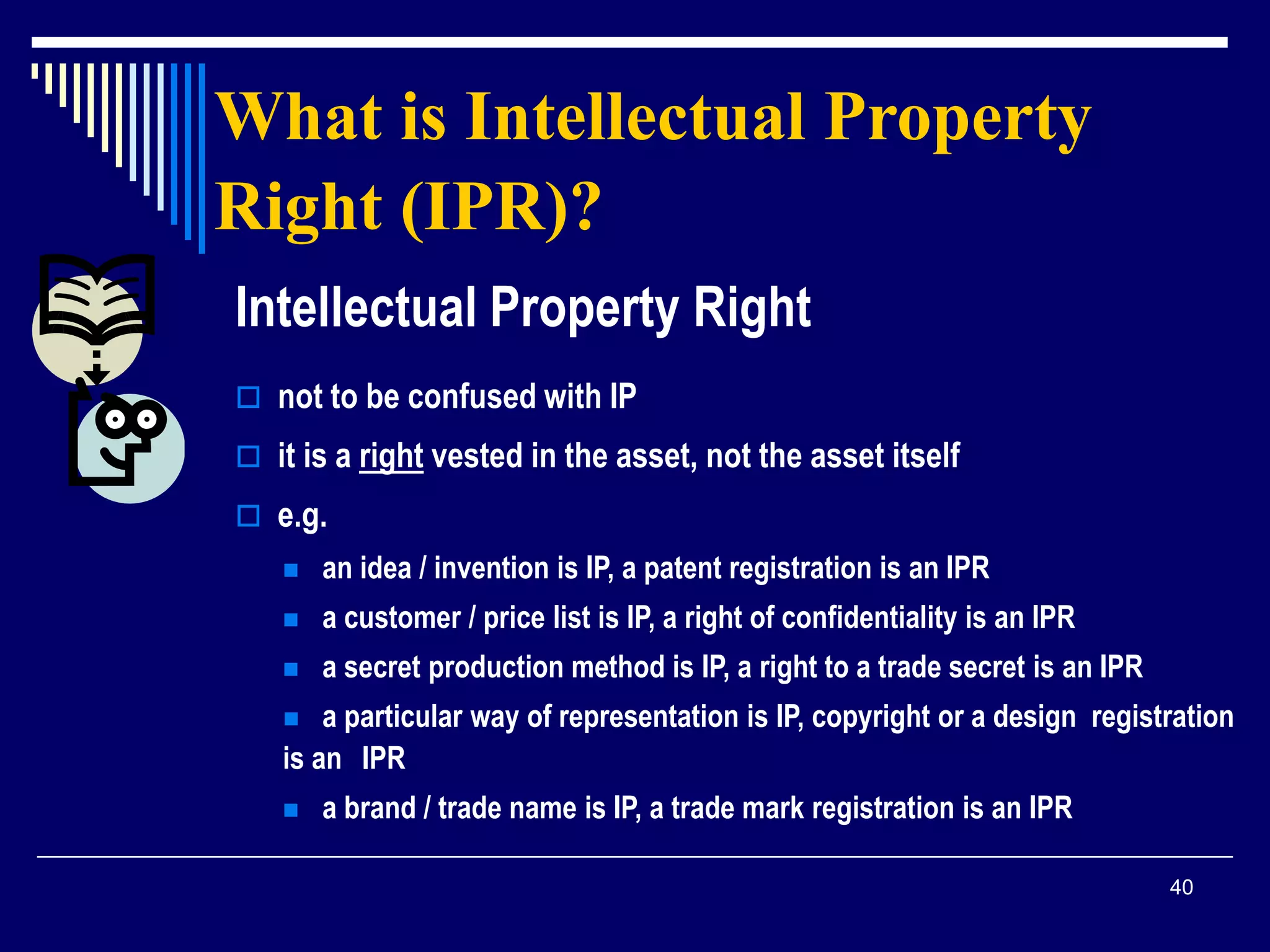 40
What is Intellectual Property
Right (IPR)?
Intellectual Property Right
 not to be confused with IP
 it is a right vested in the asset, not the asset itself
 e.g.
 an idea / invention is IP, a patent registration is an IPR
 a customer / price list is IP, a right of confidentiality is an IPR
 a secret production method is IP, a right to a trade secret is an IPR
 a particular way of representation is IP, copyright or a design registration
is an IPR
 a brand / trade name is IP, a trade mark registration is an IPR
 