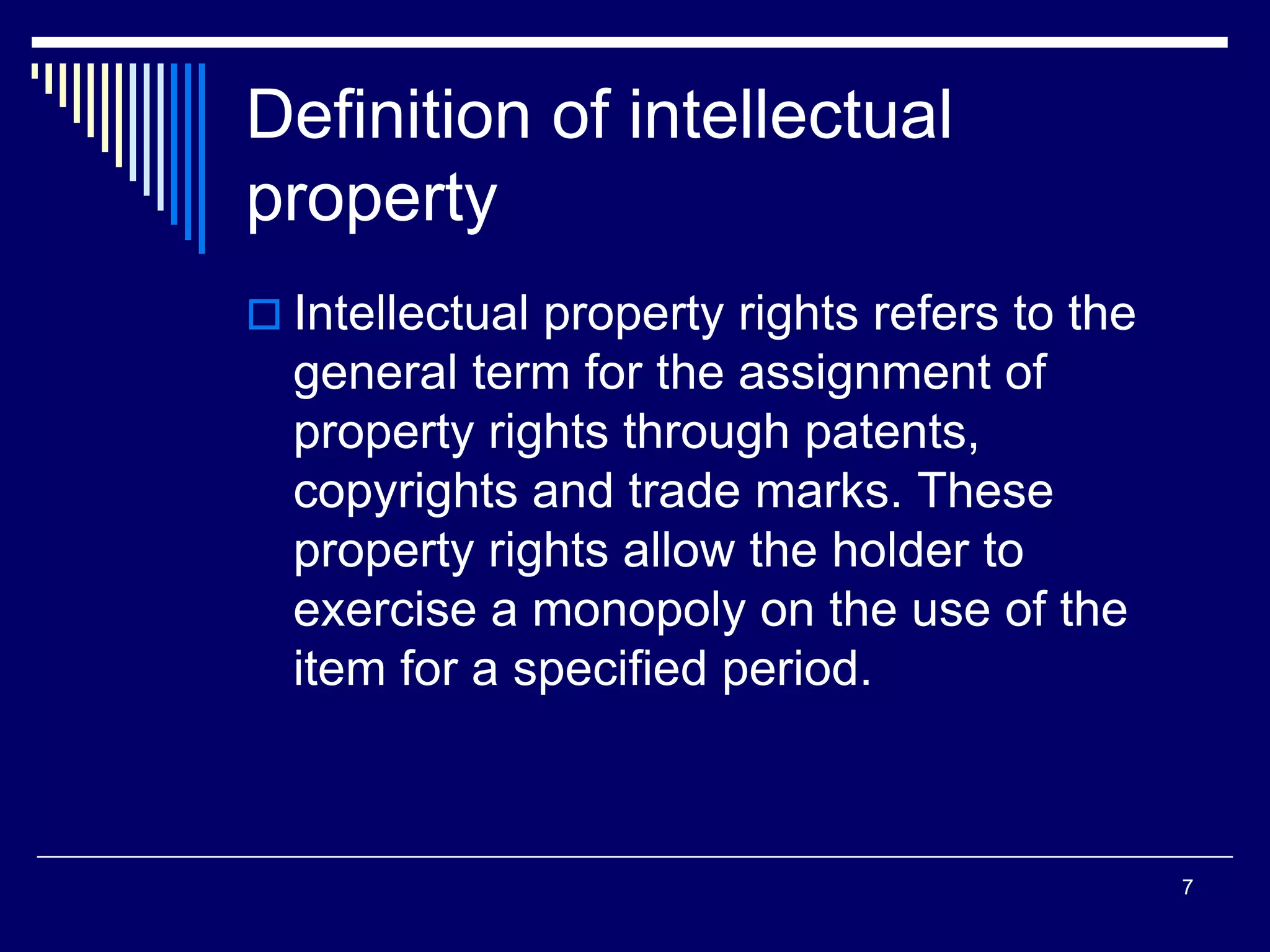 Definition of intellectual
property
 Intellectual property rights refers to the
general term for the assignment of
property rights through patents,
copyrights and trade marks. These
property rights allow the holder to
exercise a monopoly on the use of the
item for a specified period.
7
 