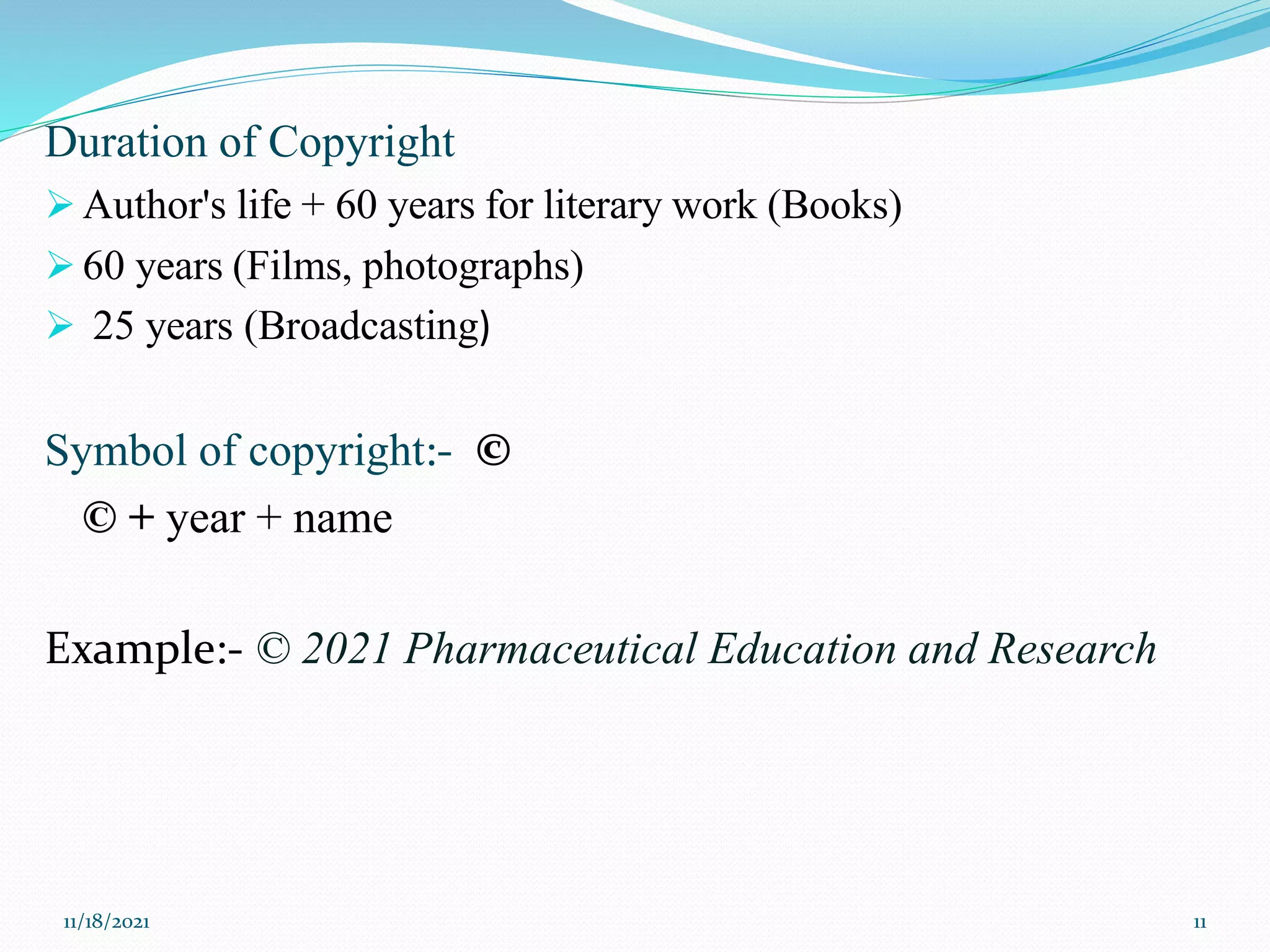 Duration of Copyright
 Author's life + 60 years for literary work (Books)
 60 years (Films, photographs)
 25 years (Broadcasting)
Symbol of copyright:- ©
© + year + name
Example:- © 2021 Pharmaceutical Education and Research
11/18/2021 11
 