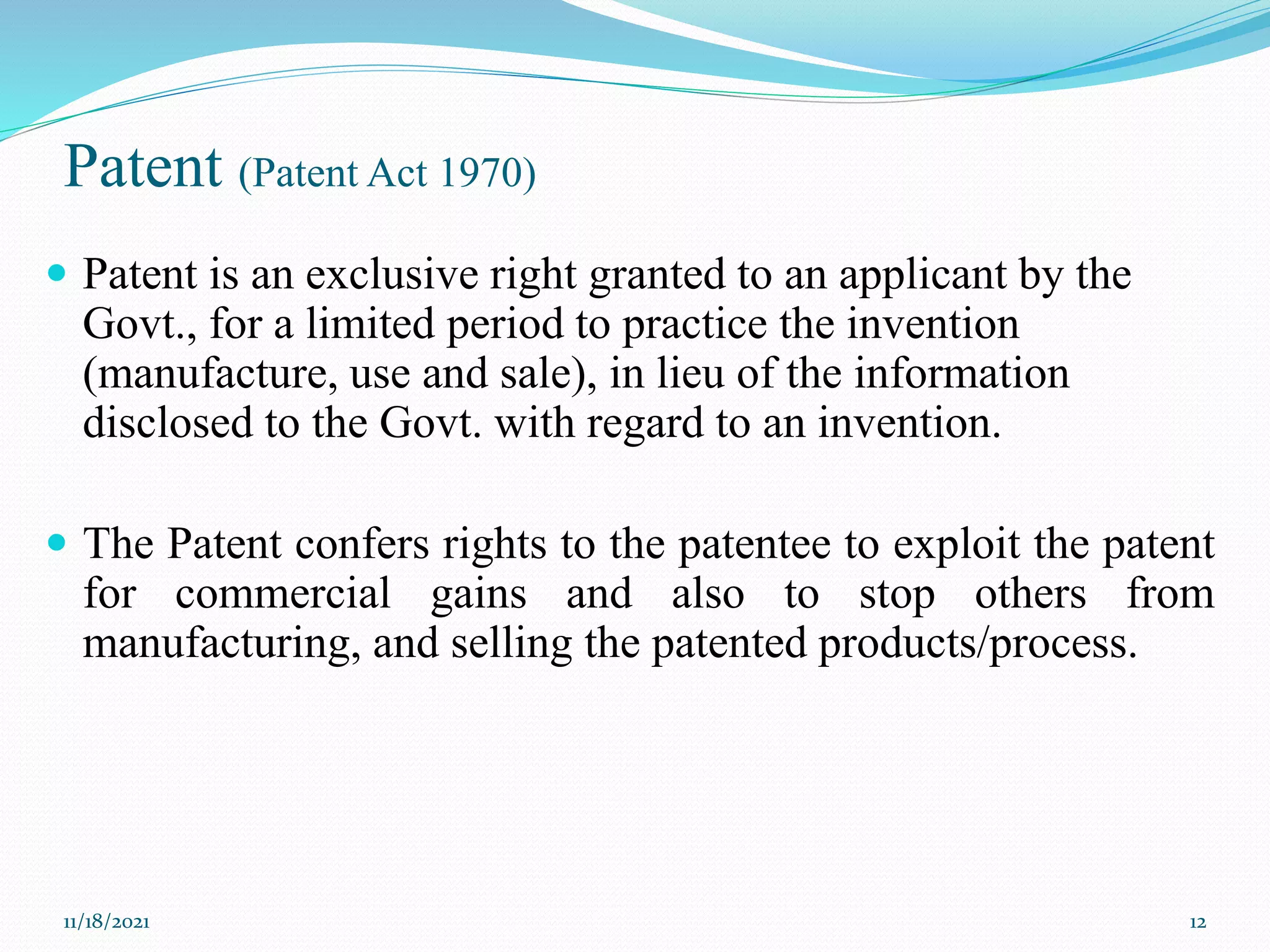 Patent (Patent Act 1970)
 Patent is an exclusive right granted to an applicant by the
Govt., for a limited period to practice the invention
(manufacture, use and sale), in lieu of the information
disclosed to the Govt. with regard to an invention.
 The Patent confers rights to the patentee to exploit the patent
for commercial gains and also to stop others from
manufacturing, and selling the patented products/process.
11/18/2021 12
 