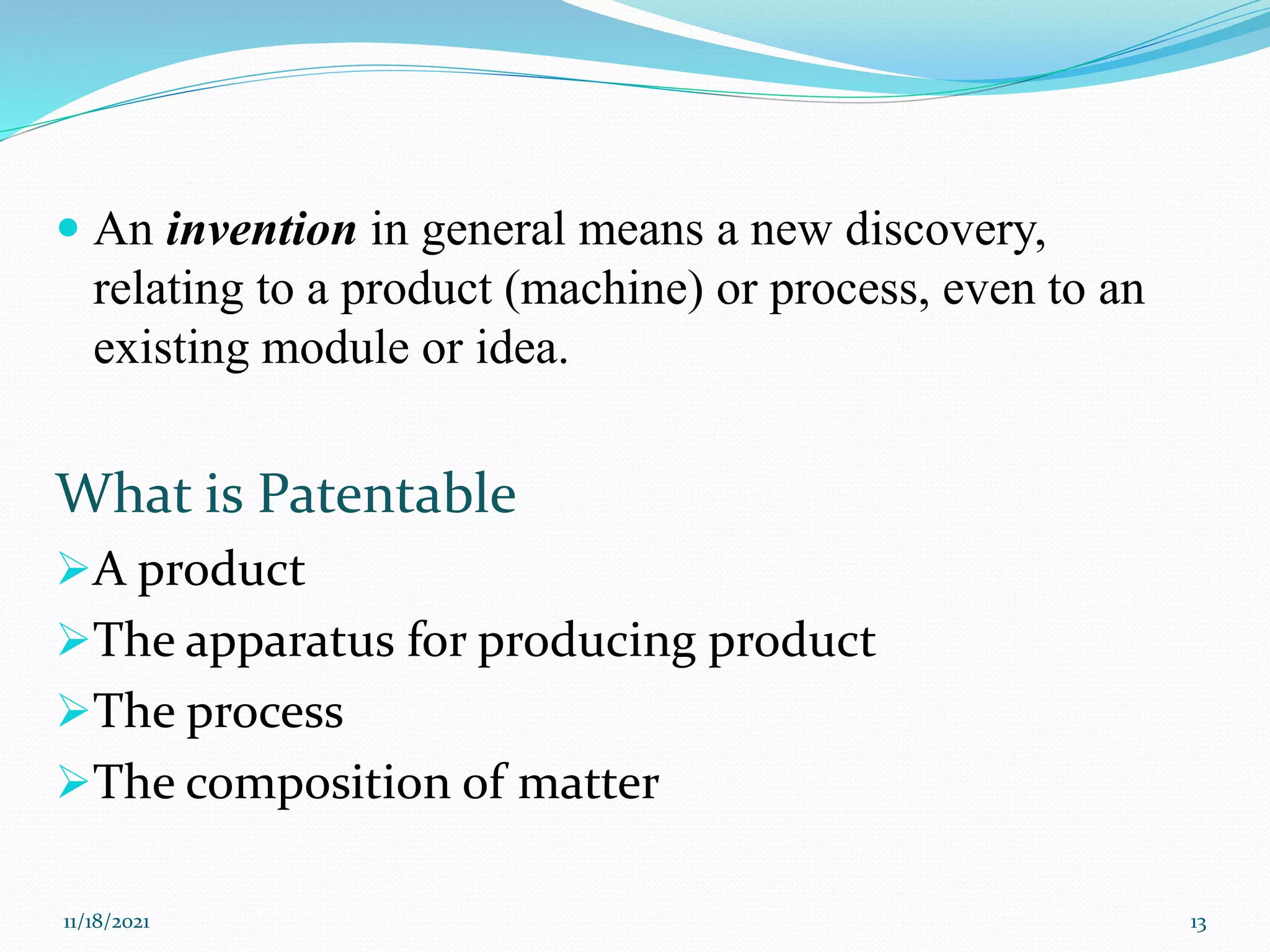 An invention in general means a new discovery,
relating to a product (machine) or process, even to an
existing module or idea.
What is Patentable
A product
The apparatus for producing product
The process
The composition of matter
11/18/2021 13
 