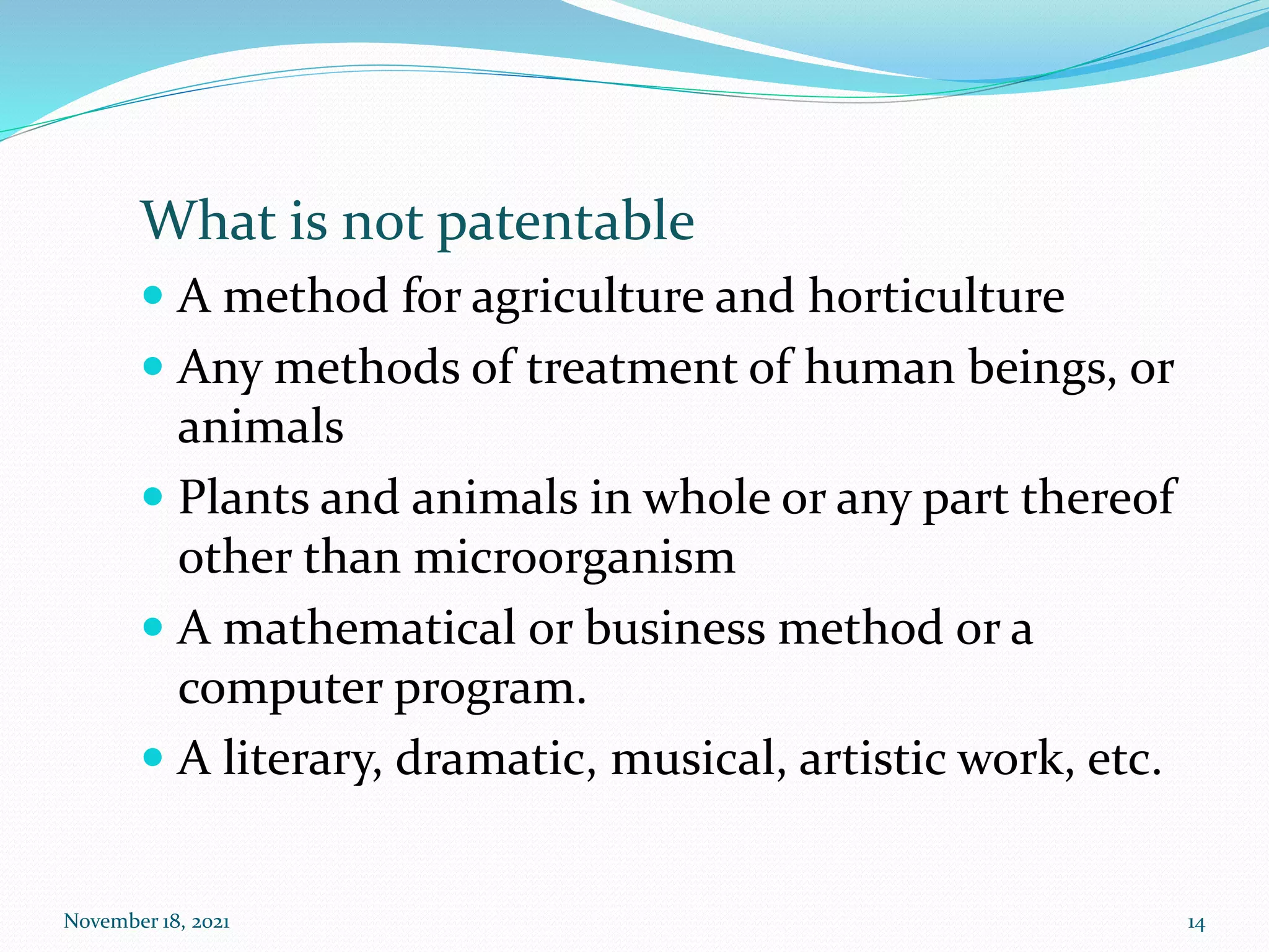 What is not patentable
 A method for agriculture and horticulture
 Any methods of treatment of human beings, or
animals
 Plants and animals in whole or any part thereof
other than microorganism
 A mathematical or business method or a
computer program.
 A literary, dramatic, musical, artistic work, etc.
November 18, 2021 14
 