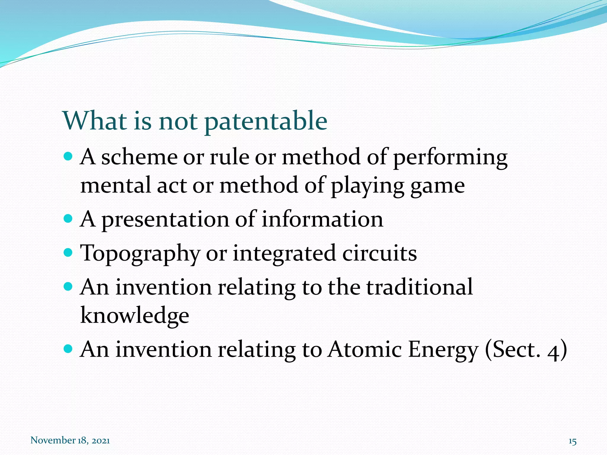 What is not patentable
 A scheme or rule or method of performing
mental act or method of playing game
 A presentation of information
 Topography or integrated circuits
 An invention relating to the traditional
knowledge
 An invention relating to Atomic Energy (Sect. 4)
November 18, 2021 15
 