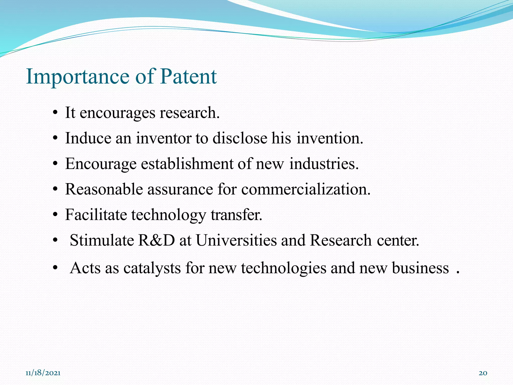 Importance of Patent
11/18/2021 20
• It encourages research.
• Induce an inventor to disclose his invention.
• Encourage establishment of new industries.
• Reasonable assurance for commercialization.
• Facilitate technology transfer.
• Stimulate R&D at Universities and Research center.
• Acts as catalysts for new technologies and new business .
 