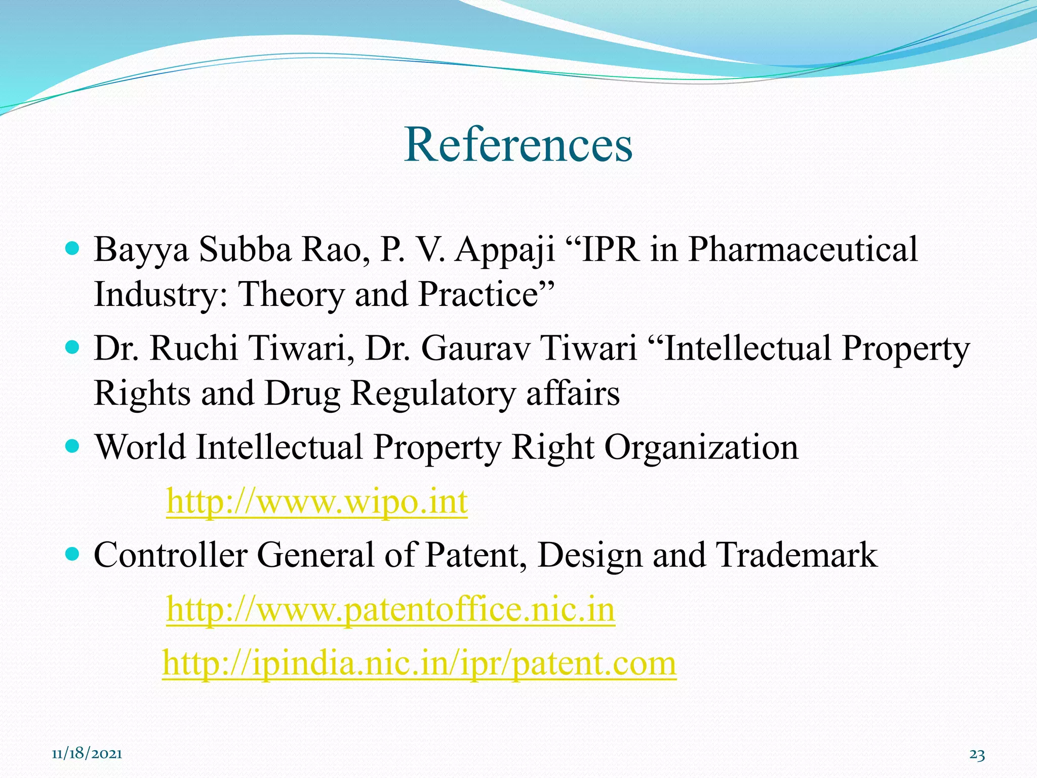 References
 Bayya Subba Rao, P. V. Appaji “IPR in Pharmaceutical
Industry: Theory and Practice”
 Dr. Ruchi Tiwari, Dr. Gaurav Tiwari “Intellectual Property
Rights and Drug Regulatory affairs
 World Intellectual Property Right Organization
http://www.wipo.int
 Controller General of Patent, Design and Trademark
http://www.patentoffice.nic.in
http://ipindia.nic.in/ipr/patent.com
11/18/2021 23
 