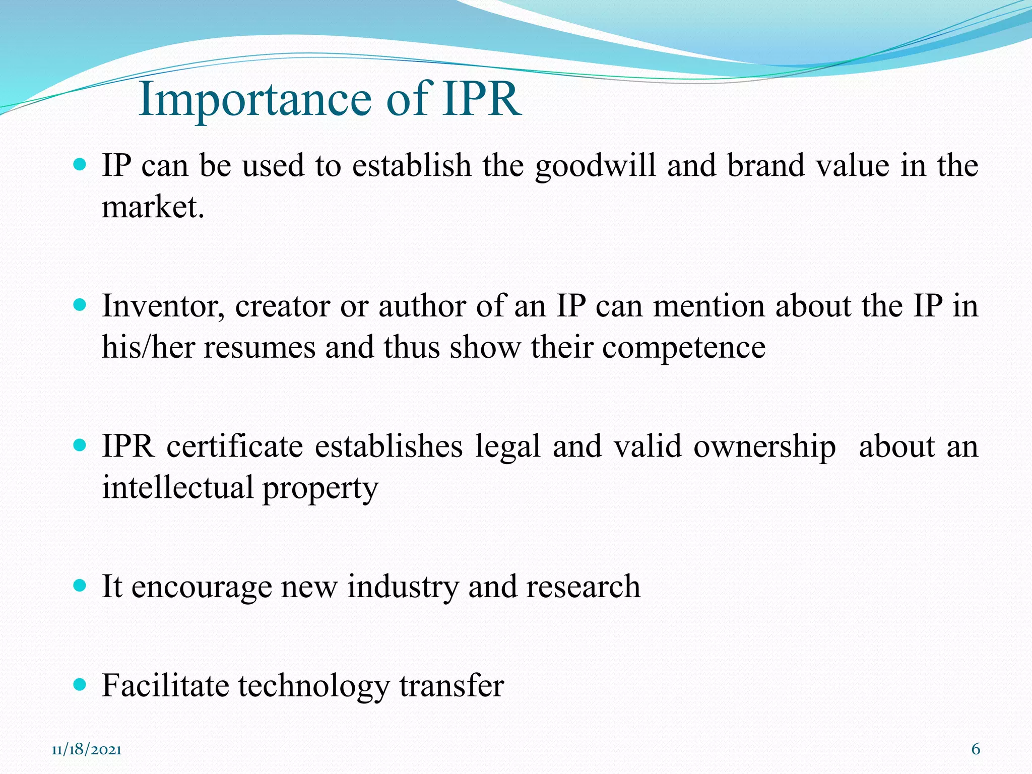 Importance of IPR
 IP can be used to establish the goodwill and brand value in the
market.
 Inventor, creator or author of an IP can mention about the IP in
his/her resumes and thus show their competence
 IPR certificate establishes legal and valid ownership about an
intellectual property
 It encourage new industry and research
 Facilitate technology transfer
11/18/2021 6
 