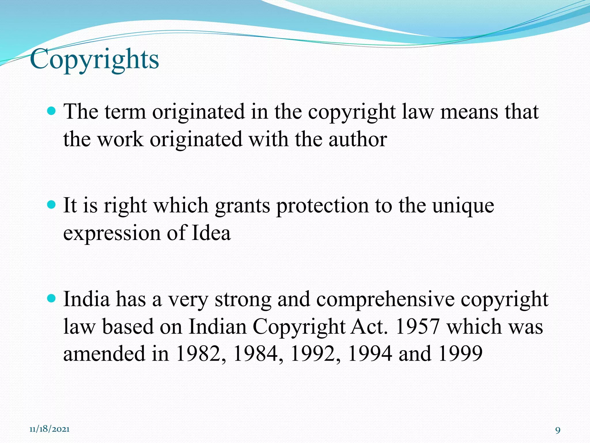 Copyrights
 The term originated in the copyright law means that
the work originated with the author
 It is right which grants protection to the unique
expression of Idea
 India has a very strong and comprehensive copyright
law based on Indian Copyright Act. 1957 which was
amended in 1982, 1984, 1992, 1994 and 1999
11/18/2021 9
 