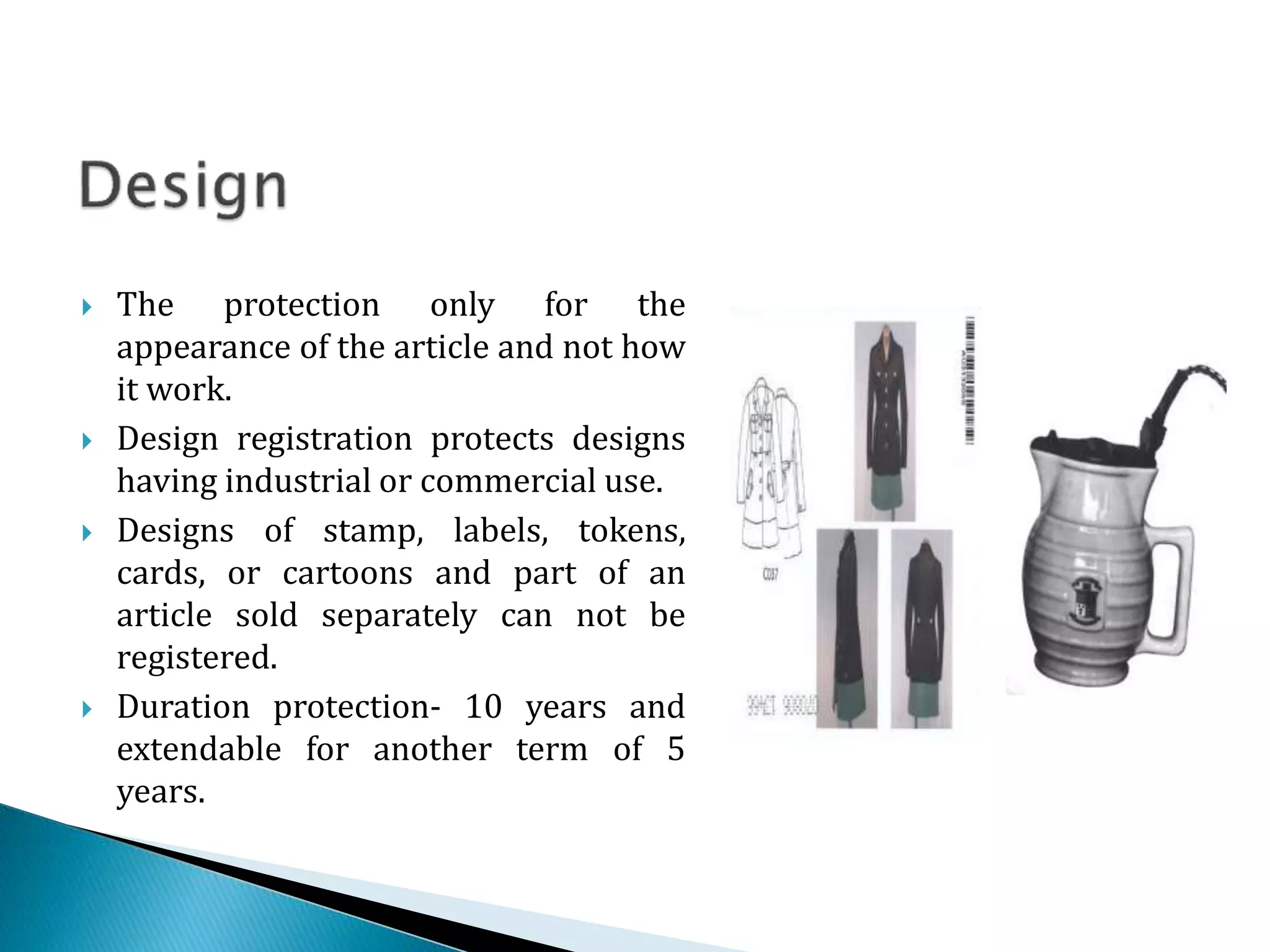  The protection only for the
appearance of the article and not how
it work.
 Design registration protects designs
having industrial or commercial use.
 Designs of stamp, labels, tokens,
cards, or cartoons and part of an
article sold separately can not be
registered.
 Duration protection- 10 years and
extendable for another term of 5
years.
 