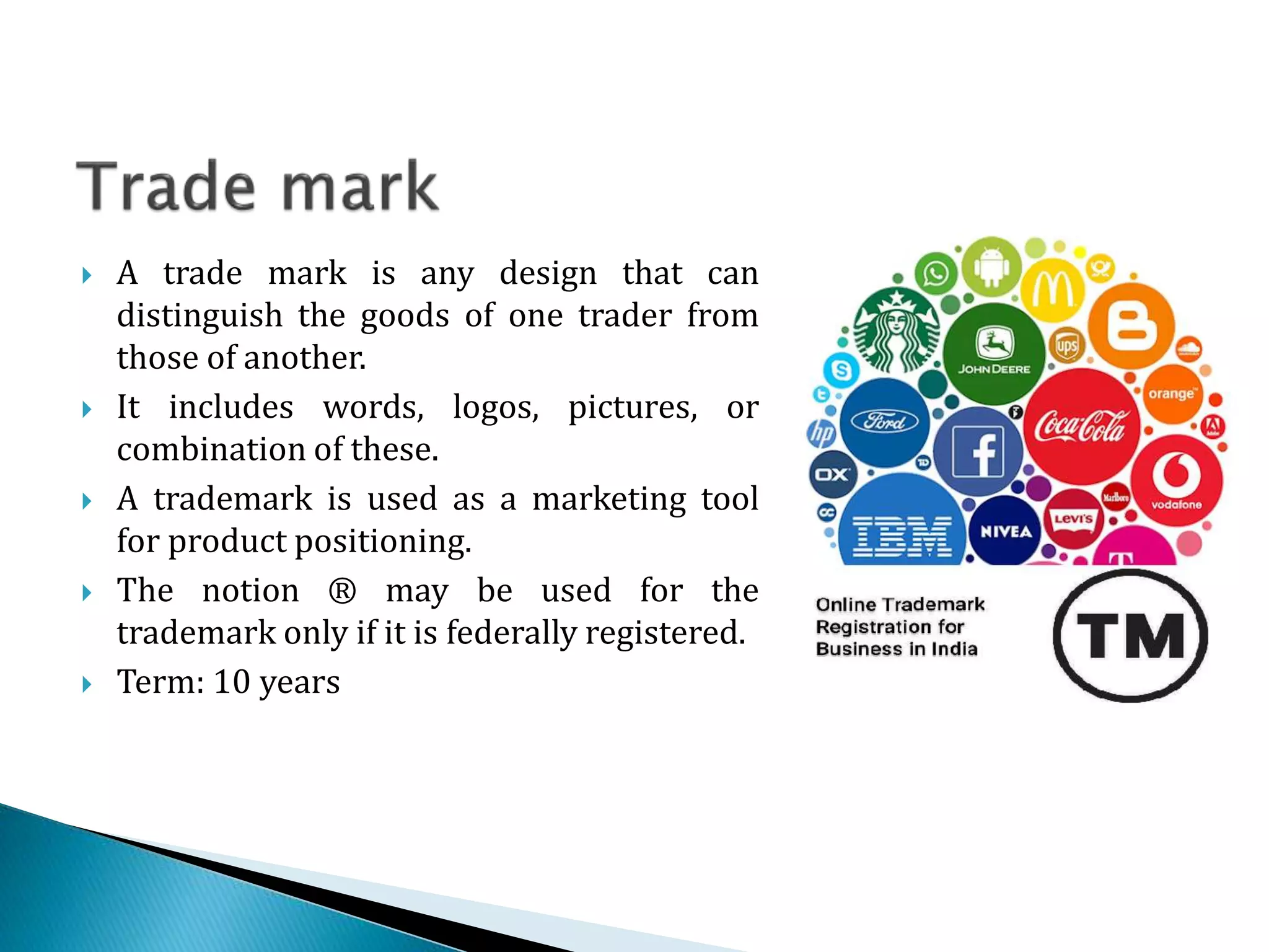  A trade mark is any design that can
distinguish the goods of one trader from
those of another.
 It includes words, logos, pictures, or
combination of these.
 A trademark is used as a marketing tool
for product positioning.
 The notion ® may be used for the
trademark only if it is federally registered.
 Term: 10 years
 