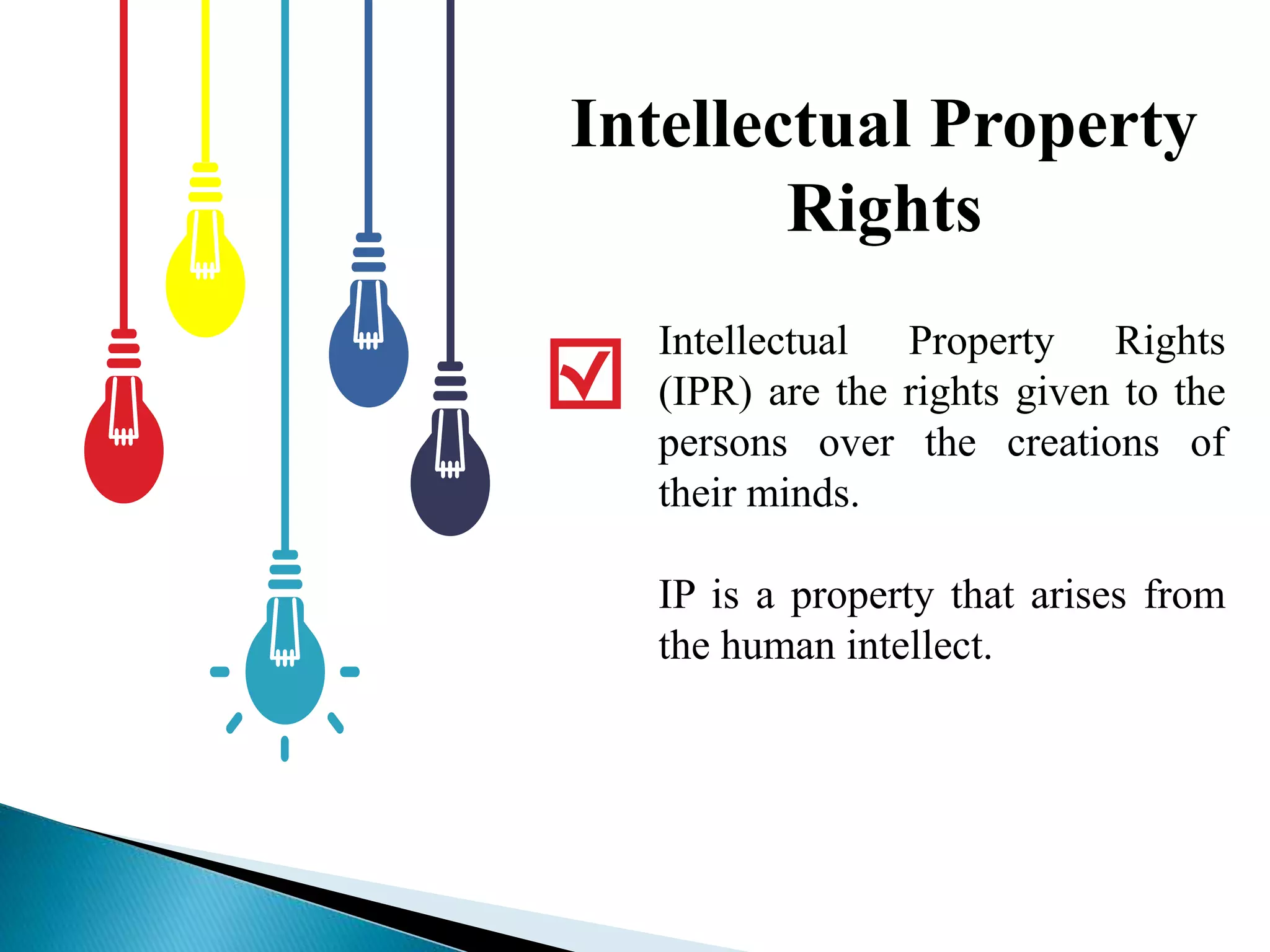Intellectual Property
Rights
Intellectual Property Rights
(IPR) are the rights given to the
persons over the creations of
their minds.
IP is a property that arises from
the human intellect.
 