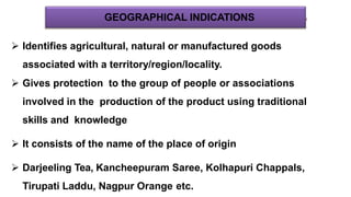 GEOGRAPHICAL INDICATIONS
 Identifies agricultural, natural or manufactured goods
associated with a territory/region/locality.
 Gives protection to the group of people or associations
involved in the production of the product using traditional
skills and knowledge
 It consists of the name of the place of origin
 Darjeeling Tea, Kancheepuram Saree, Kolhapuri Chappals,
Tirupati Laddu, Nagpur Orange etc.
 