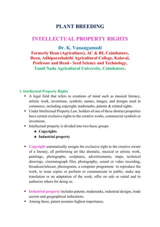PLANT BREEDING
INTELLECTUAL PROPERTY RIGHTS
Dr. K. Vanangamudi
Formerly Dean (Agriculture), AC & RI, Coimbatore,
Dean, Adhiparashakthi Agricultural College, Kalavai,
Professor and Head - Seed Science and Technology,
Tamil Nadu Agricultural University, Coimbatore.
1. Intellectual Property Rights
 A legal field that refers to creations of mind such as musical literacy,
artistic work, inventions, symbols, names, images, and designs used in
commerce, including copyright, trademarks, patents & related rights.
 Under Intellectual Property Law, holders of one of these abstract properties
have certain exclusive rights to the creative works, commercial symbols or
inventions.
 Intellectual property is divided into two basic groups
 Copyrights
 Industrial property
 Copyright automatically assigns the exclusive right to the creative owner
of a literary, all performing art like dramatic, musical or artistic work,
paintings, photographs, sculptures, advertisements, maps, technical
drawings, cinematograph film, photography, sound or video recording,
broadcast/telecast, phonograms, a computer programme to reproduce the
work, to issue copies or perform or communicate in public, make any
translation or an adaptation of the work, offer on sale or rental and to
authorize others for doing so.
 Industrial property includes patents, trademarks, industrial designs, trade
secrets and geographical indications.
 Among these, patent assumes highest importance.
 
