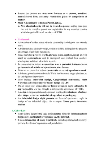  Patents can protect the functional features of a process, machine,
manufactured item, asexually reproduced plant or composition of
matter.
 Main Amendments to Indian Patent Act are,
 New chemical entity will not be treated as patent, as they must pass
the test to complete patent and registration in any member country
which is applicable to all members of WTO.
 Trademark
 Association of traders name with the commodity traded gives rise to trade
mark.
 A trademark is a distinctive sign, which is used to distinguish the products
or services of different businesses.
 Trade mark law protects words, phrases, logos, symbols, sound or even
smell or combinations used to distinguish one product from another,
which gives a distinct identity to a good.
 In circumstances, where a competitor uses a protected trademark can
go to court and obtain an injunction to stop the use.
 Trade secret protection helps to protect the secrets of a product or work.
 All due to globalization and whole World has become a single platform, so
do these gained importance.
 They include Industrial Design, Geographical Indications, Plant
Varieties and Semiconductor layout design (SCLD).
 Out of these four, semiconductor layout design is more vulnerable to
copying and the law was brought in reference to agreements of TRIPs.
 A design is the presentation of a product resulting from features of colour,
size, shape, texture or materials of a product or packaging.
 An industrial design right protects the form of appearance, style or
design of an industrial object; for example: Spare parts, furniture,
textiles
4. Cyber Law
 Term used to describe the legal issues related to use of communications
technology, particularly cyberspace i.e. the internet.
 It is an interaction of many legal fields, including intellectual property,
privacy, freedom of expression and jurisdiction.
 