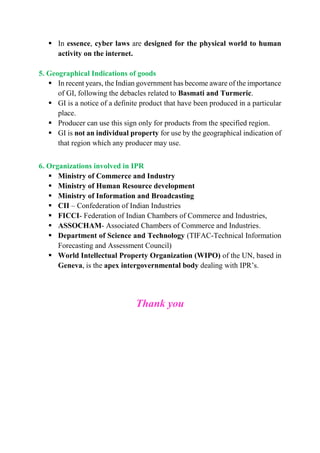  In essence, cyber laws are designed for the physical world to human
activity on the internet.
5. Geographical Indications of goods
 In recent years, the Indian government has become aware of the importance
of GI, following the debacles related to Basmati and Turmeric.
 GI is a notice of a definite product that have been produced in a particular
place.
 Producer can use this sign only for products from the specified region.
 GI is not an individual property for use by the geographical indication of
that region which any producer may use.
6. Organizations involved in IPR
 Ministry of Commerce and Industry
 Ministry of Human Resource development
 Ministry of Information and Broadcasting
 CII – Confederation of Indian Industries
 FICCI- Federation of Indian Chambers of Commerce and Industries,
 ASSOCHAM- Associated Chambers of Commerce and Industries.
 Department of Science and Technology (TIFAC-Technical Information
Forecasting and Assessment Council)
 World Intellectual Property Organization (WIPO) of the UN, based in
Geneva, is the apex intergovernmental body dealing with IPR’s.
Thank you
 