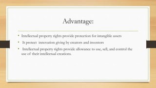 Advantage:
• Intellectual property rights provide protection for intangible assets
• It protect innovation giving by creators and inventors
• Intellectual property rights provide allowance to use, sell, and control the
use of their intellectual creations.
 