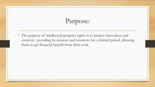 Purpose:
• The purpose of intellectual property rights is to protect innovation and
creativity providing by creators and inventors for a limited period, allowing
them to get financial benefit from their work.
 