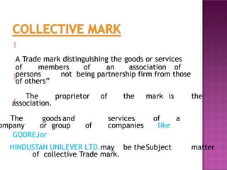 
A Trade mark distinguishing the goods or services
of members of an association of
persons not being partnership firm from those
of others”

The proprietor of the mark is the
association.

The goods and services of a
ompany or group of companies like
GODREJor
HINDUSTAN UNILEVER LTD.may be theSubject matter
of collective Trade mark.
 