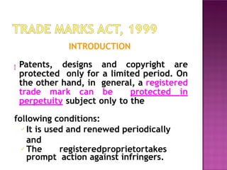 INTRODUCTION
 Patents, designs and copyright are
protected only for a limited period. On
the other hand, in general, a registered
trade mark can be protected in
perpetuity subject only to the
following conditions:
✓ It is used and renewed periodically
and
✓ The registeredproprietortakes
prompt action against infringers.
 
