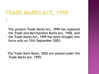 
The present Trade Marks Act, 1999 has replaced
the Trade and Merchandise Marks Act, 1958. And
the Trade Marks Act, 1999 has been brought into
force only on 15th September 2003.

The Trade Mark Rules, 2002 are passed under the
Trade Marks Act, 1999.
 