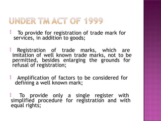  To provide for registration of trade mark for
services, in addition to goods;
 Registration of trade marks, which are
imitation of well known trade marks, not to be
permitted, besides enlarging the grounds for
refusal of registration;
 Amplification of factors to be considered for
defining a well known mark;
 To provide only a single register with
simplified procedure for registration and with
equal rights;
 