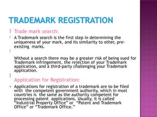 

Trade mark search:
A Trademark search is the first step in determining the
uniqueness of your mark, and its similarity to other, pre-
existing marks.
Without a search there may be a greater risk of being sued for
Trademark infringement, the rejection of your Trademark
application, and a third-party challenging your Trademark
application.


Application for Registration:
● Applications for registration of a trademark are to be filed
with the competent government authority, which in most
countries is the same as the authority competent for
processing patent applications. Usually, it is called
“Industrial Property Office” or “Patent and Trademark
Office” or “Trademark Office.”
 