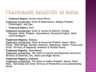  Trademark Registry, Mumbai (Head Office),
Trademark Jurisdiction: State of Maharashtra, Madhya Pradesh,
Chhattisgarh and Goa.
 Trademark Registry, Delhi
Trademark Jurisdiction: State of Jammu & Kashmir, Punjab,
Haryana, Uttar Pradesh, Uttarakhand, Himachal Pradesh, Delhi
and Chandigarh.

Trademark Registry, Kolkata,
Trademark Jurisdiction: State of Arunachal Pradesh, Assam, Bihar,
Orissa, West Bengal, Manipur, Mizoram, Meghalaya, Sikkim, Tripura and
Union Territory of Nagaland, Andamar & Nicobar Island.
Trademark Registry, Ahmedabad,
Trademark Jurisdiction: The state of Gujarat and Rajasthan and Union
Territory of Damman, Diu, Dadra and Nagar Haveli.
Trademark Registry, Chennai,
Trademark Jurisdiction: The state of Andhra Pradesh, Kerala, Tamil
Nadu, Karnataka and Union Territory of Pondicherry and Lakshadweep
Island.


 