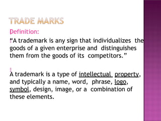 

Definition:
“A trademark is any sign that individualizes the
goods of a given enterprise and distinguishes
them from the goods of its competitors.”

A trademark is a type of intellectual property,
and typically a name, word, phrase, logo,
symbol, design, image, or a combination of
these elements.
 