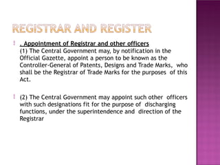  . Appointment of Registrar and other officers
(1) The Central Government may, by notification in the
Official Gazette, appoint a person to be known as the
Controller-General of Patents, Designs and Trade Marks, who
shall be the Registrar of Trade Marks for the purposes of this
Act.
 (2) The Central Government may appoint such other officers
with such designations fit for the purpose of discharging
functions, under the superintendence and direction of the
Registrar
 