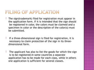 The sign(trademark) filed for registration must appear in
the application form. If it is intended that the sign should
be registered in color, the colors must be claimed and a
specimen in color or the description of the color(s) must
be submitted.
 If a three-dimensional sign is filed for registration, it is
necessary to claim protection of the sign in its three-
dimensional form.
 The applicant has also to list the goods for which the sign
is to be registered.In some countries a separate
application has to be made for each class, while in others
one application is sufficient for several classes.
 