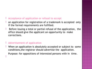 

Acceptance of application or refusal to accept
an application for registration of a trademark is accepted only
if the formal requirements are fulfilled.
Before issuing a total or partial refusal of the application, the
office should give the applicant an opportunity to make
corrections.



Advertisement of application
When an application is absolutely accepted or subject to some
conditions,the registrar should advertise the application.
Purpose: for oppositions of interested persons with in time.

 