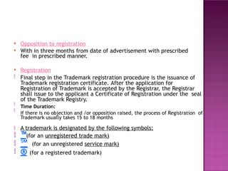 ●
●
Opposition to registration
With in three months from date of advertisement with prescribed
fee in prescribed manner.
● Registration
Final step in the Trademark registration procedure is the issuance of
Trademark registration certificate. After the application for
Registration of Trademark is accepted by the Registrar, the Registrar
shall issue to the applicant a Certificate of Registration under the seal
of the Trademark Registry.
Time Duration:
If there is no objection and /or opposition raised, the process of Registration of
Trademark usually takes 15 to 18 months







A trademark is designated by the following symbols:
™(for an unregistered trade mark)
℠ (for an unregistered service mark)
® (for a registered trademark)
 