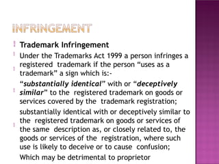 

Trademark Infringement
Under the Trademarks Act 1999 a person infringes a
registered trademark if the person “uses as a
trademark” a sign which is:-
“substantially identical” with or “deceptively
similar” to the registered trademark on goods or
services covered by the trademark registration;
substantially identical with or deceptively similar to
the registered trademark on goods or services of
the same description as, or closely related to, the
goods or services of the registration, where such
use is likely to deceive or to cause confusion;
Which may be detrimental to proprietor



 