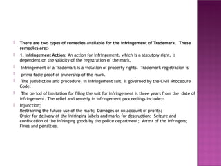 There are two types of remedies available for the infringement of Trademark. These
remedies are:-
1. Infringement Action: An action for infringement, which is a statutory right, is
dependent on the validity of the registration of the mark.
Infringement of a Trademark is a violation of property rights. Trademark registration is
prima facie proof of ownership of the mark.
The jurisdiction and procedure, in infringement suit, is governed by the Civil Procedure
Code.
The period of limitation for filing the suit for infringement is three years from the date of
infringement. The relief and remedy in infringement proceedings include:-
Injunction;
Restraining the future use of the mark; Damages or on account of profits;
Order for delivery of the infringing labels and marks for destruction; Seizure and
confiscation of the infringing goods by the police department; Arrest of the infringers;
Fines and penalties.






 